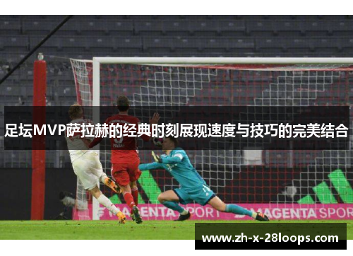 足坛MVP萨拉赫的经典时刻展现速度与技巧的完美结合