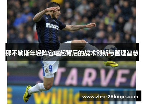 那不勒斯年轻阵容崛起背后的战术创新与管理智慧 那不勒斯年轻阵容崛起背后的战术创新与管理智慧