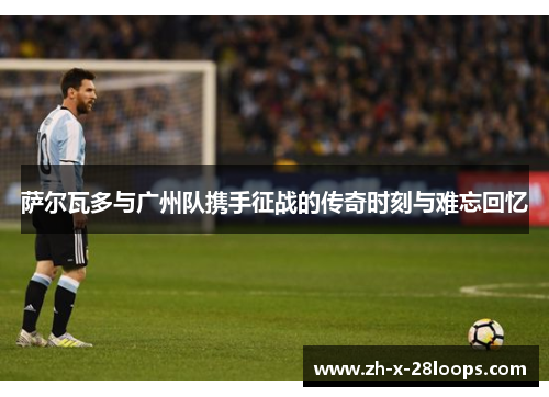 萨尔瓦多与广州队携手征战的传奇时刻与难忘回忆 萨尔瓦多与广州队携手征战的传奇时刻与难忘回忆