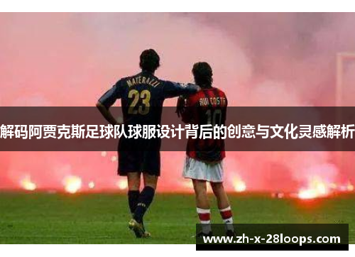 解码阿贾克斯足球队球服设计背后的创意与文化灵感解析 解码阿贾克斯足球队球服设计背后的创意与文化灵感解析