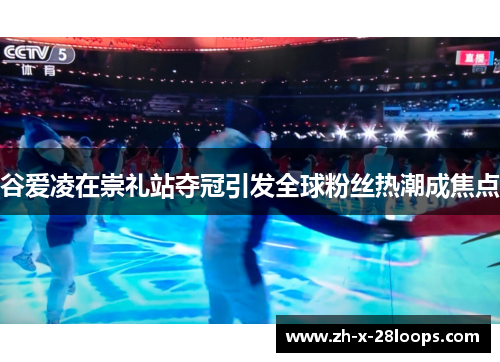 谷爱凌在崇礼站夺冠引发全球粉丝热潮成焦点