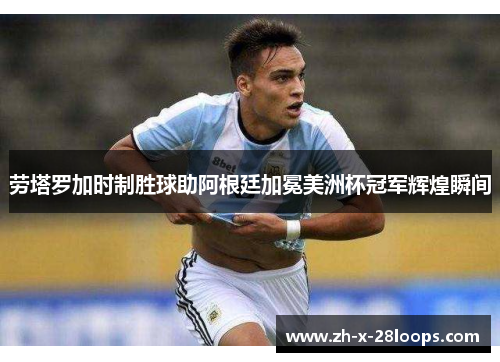 劳塔罗加时制胜球助阿根廷加冕美洲杯冠军辉煌瞬间