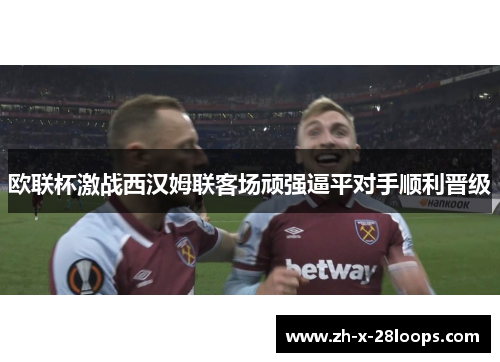 欧联杯激战西汉姆联客场顽强逼平对手顺利晋级 欧联杯激战西汉姆联客场顽强逼平对手顺利晋级