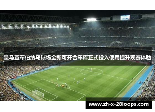 皇马宣布伯纳乌球场全新可开合车库正式投入使用提升观赛体验