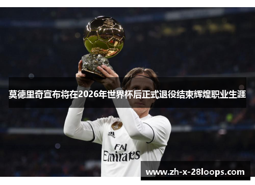 莫德里奇宣布将在2026年世界杯后正式退役结束辉煌职业生涯