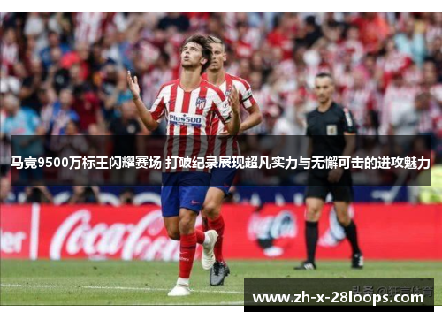 马竞9500万标王闪耀赛场 打破纪录展现超凡实力与无懈可击的进攻魅力