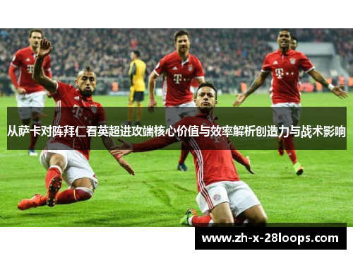从萨卡对阵拜仁看英超进攻端核心价值与效率解析创造力与战术影响