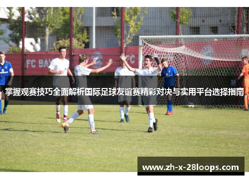 掌握观赛技巧全面解析国际足球友谊赛精彩对决与实用平台选择指南
