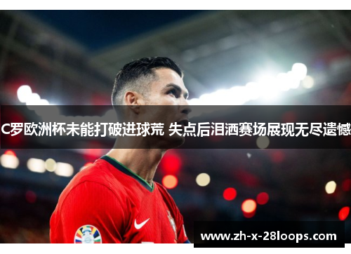 C罗欧洲杯未能打破进球荒 失点后泪洒赛场展现无尽遗憾